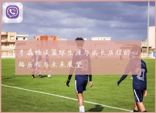 李磊畅谈篮球生涯与成长历程的心路历程与未来展望