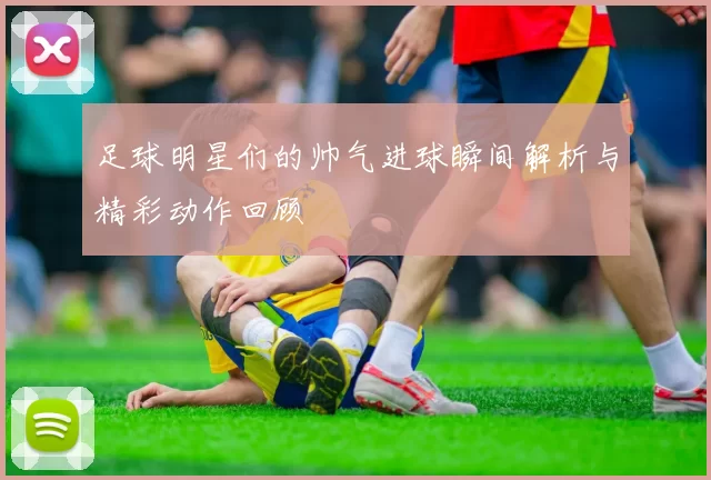 足球明星们的帅气进球瞬间解析与精彩动作回顾