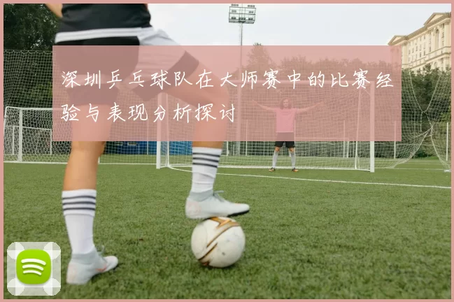 深圳乒乓球队在大师赛中的比赛经验与表现分析探讨
