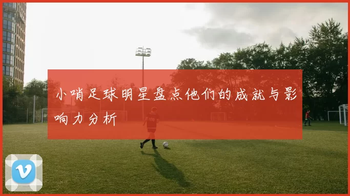 小哨足球明星盘点他们的成就与影响力分析