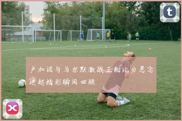 卢加诺与马尔默激战正酣比分悬念迭起精彩瞬间回顾