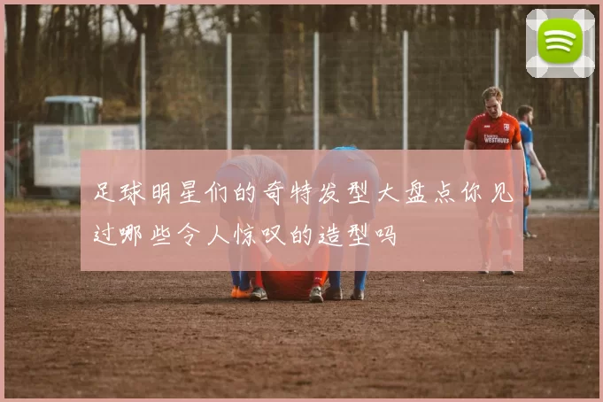 足球明星们的奇特发型大盘点你见过哪些令人惊叹的造型吗