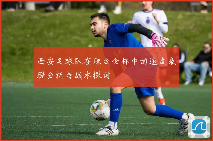西安足球队在联合会杯中的速度表现分析与战术探讨