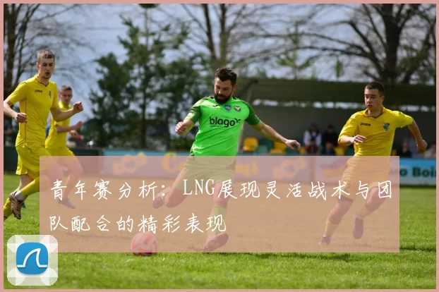 青年赛分析：LNG展现灵活战术与团队配合的精彩表现