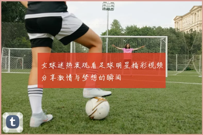女球迷热衷观看足球明星精彩视频分享激情与梦想的瞬间