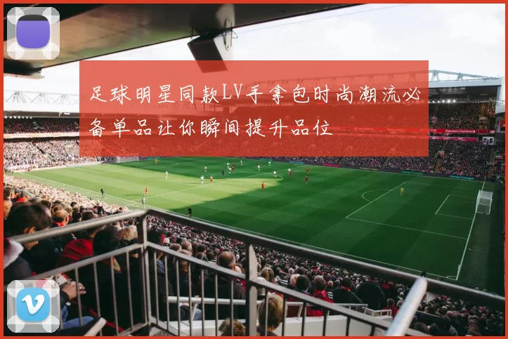 足球明星同款LV手拿包时尚潮流必备单品让你瞬间提升品位
