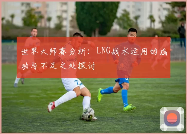 世界大师赛分析：LNG战术运用的成功与不足之处探讨