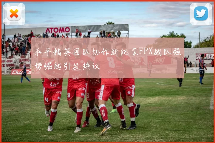 和平精英团队协作新纪录FPX战队强势崛起引发热议