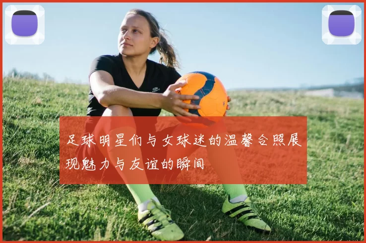 足球明星们与女球迷的温馨合照展现魅力与友谊的瞬间