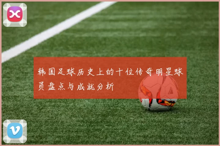 韩国足球历史上的十位传奇明星球员盘点与成就分析