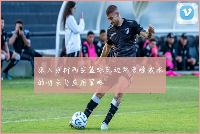 深入分析西安篮球队边路渗透战术的特点与应用策略