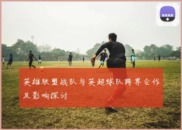 英雄联盟战队与英超球队跨界合作及影响探讨