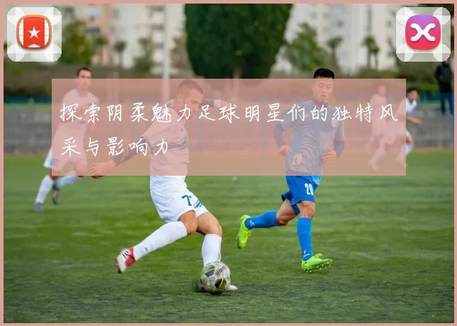 探索阴柔魅力足球明星们的独特风采与影响力