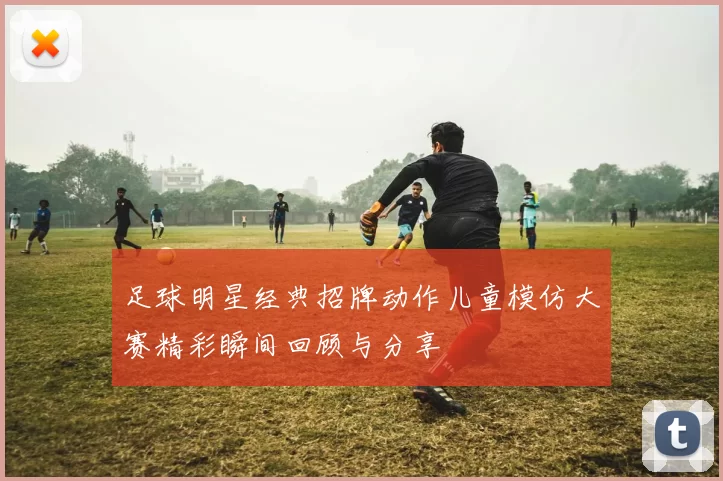 足球明星经典招牌动作儿童模仿大赛精彩瞬间回顾与分享