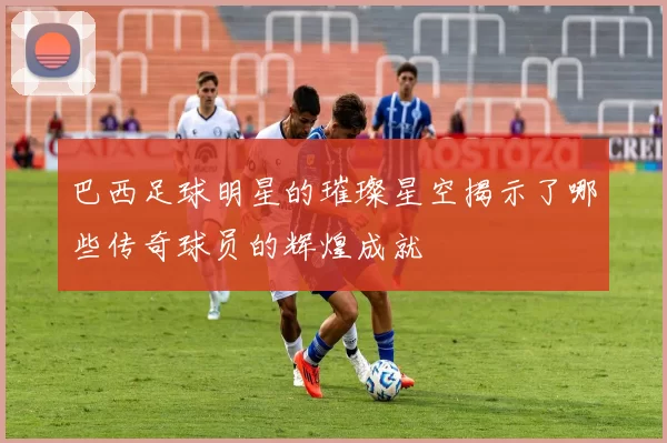 巴西足球明星的璀璨星空揭示了哪些传奇球员的辉煌成就