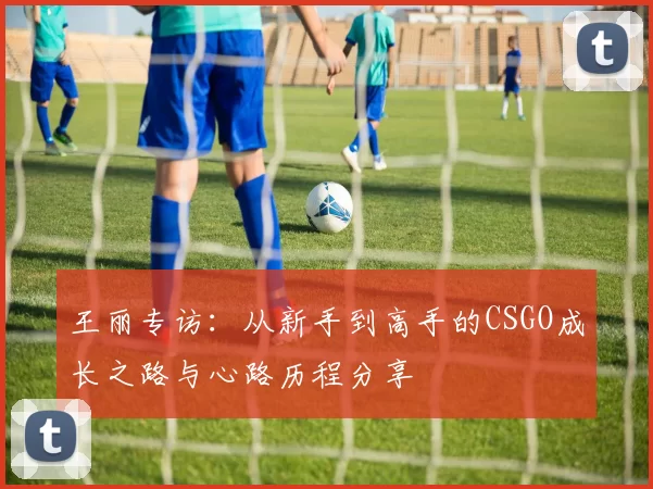 王丽专访：从新手到高手的CSGO成长之路与心路历程分享
