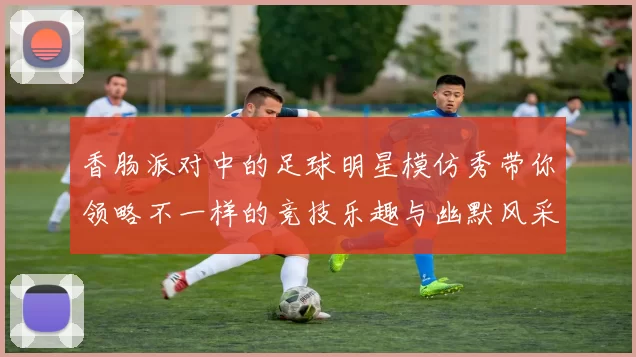 香肠派对中的足球明星模仿秀带你领略不一样的竞技乐趣与幽默风采