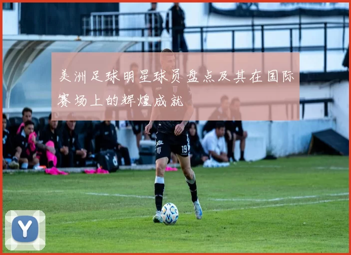 美洲足球明星球员盘点及其在国际赛场上的辉煌成就