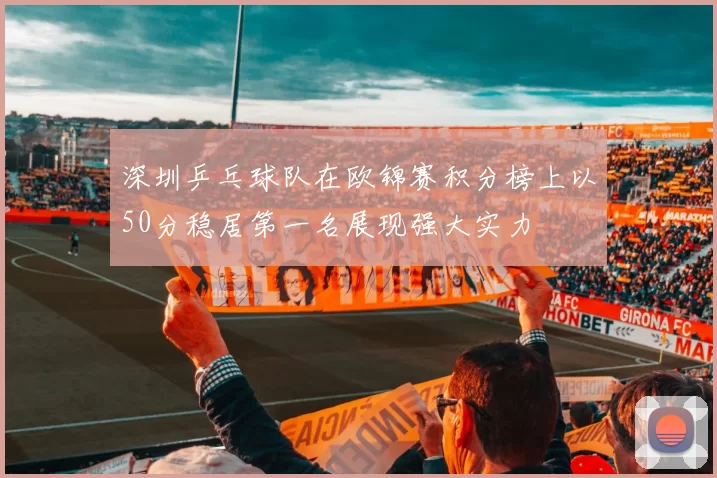 深圳乒乓球队在欧锦赛积分榜上以50分稳居第一名展现强大实力
