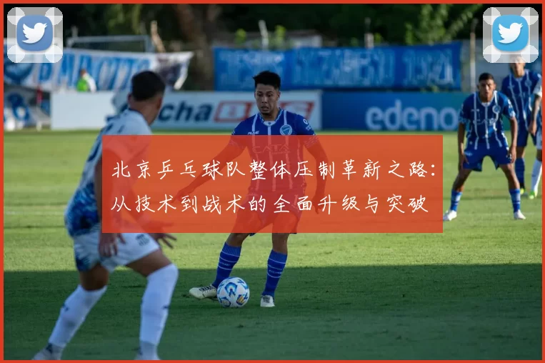 北京乒乓球队整体压制革新之路：从技术到战术的全面升级与突破