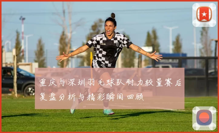 重庆与深圳羽毛球队耐力较量赛后复盘分析与精彩瞬间回顾