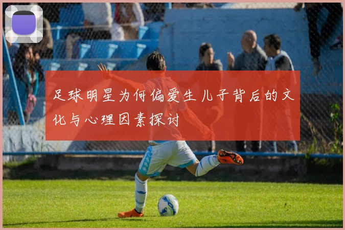 足球明星为何偏爱生儿子背后的文化与心理因素探讨