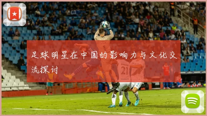 足球明星在中国的影响力与文化交流探讨