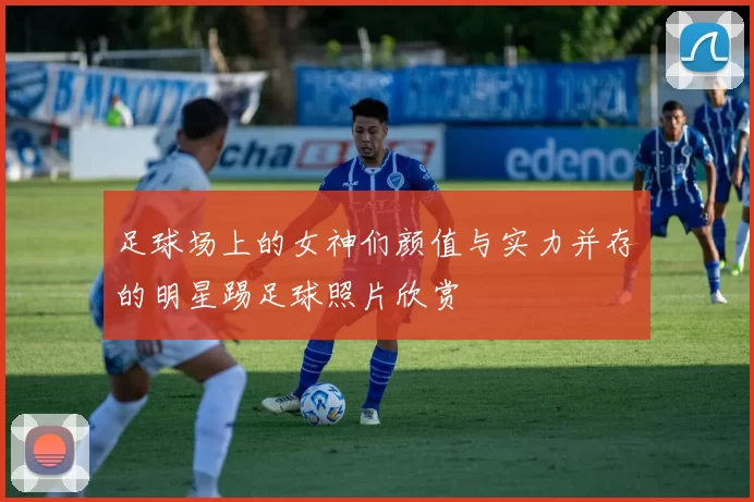 足球场上的女神们颜值与实力并存的明星踢足球照片欣赏