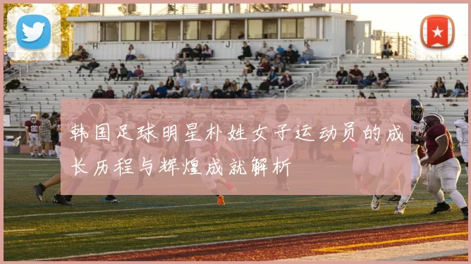 韩国足球明星朴姓女子运动员的成长历程与辉煌成就解析