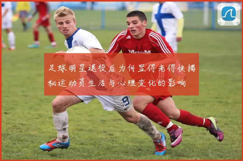 足球明星退役后为何显得老得快揭秘运动员生活与心理变化的影响