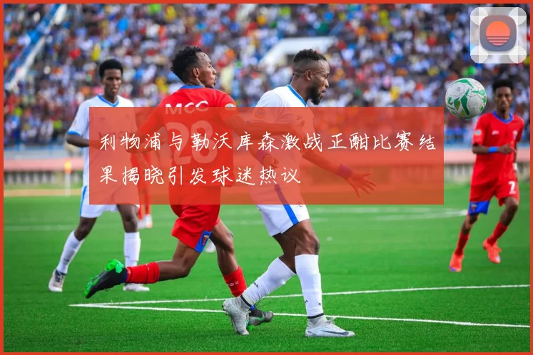 利物浦与勒沃库森激战正酣比赛结果揭晓引发球迷热议