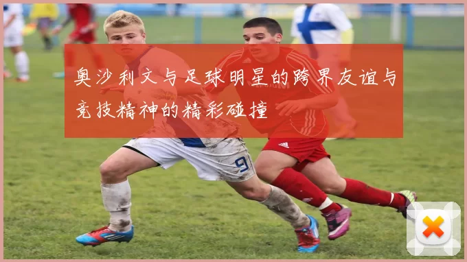 奥沙利文与足球明星的跨界友谊与竞技精神的精彩碰撞