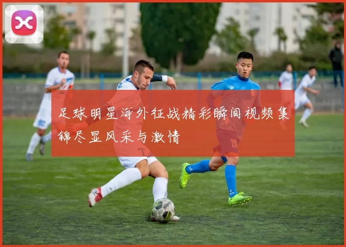 足球明星海外征战精彩瞬间视频集锦尽显风采与激情