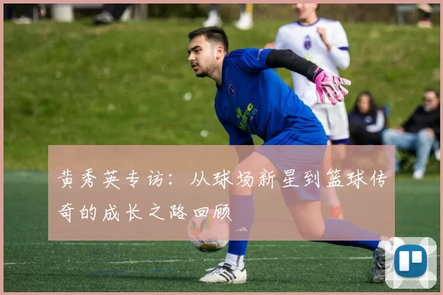 黄秀英专访：从球场新星到篮球传奇的成长之路回顾