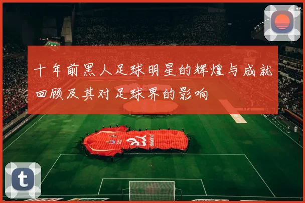 十年前黑人足球明星的辉煌与成就回顾及其对足球界的影响