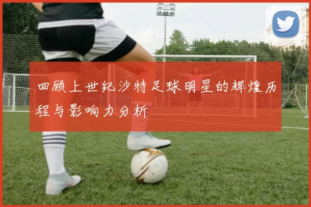 回顾上世纪沙特足球明星的辉煌历程与影响力分析