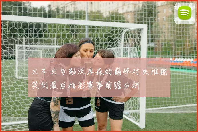 火车头与勒沃库森的巅峰对决谁能笑到最后精彩赛事前瞻分析
