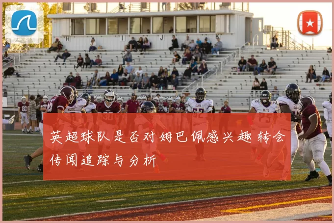 英超球队是否对姆巴佩感兴趣 转会传闻追踪与分析