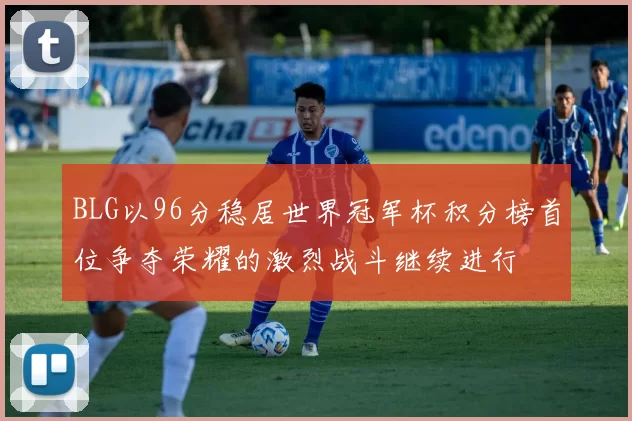 BLG以96分稳居世界冠军杯积分榜首位争夺荣耀的激烈战斗继续进行