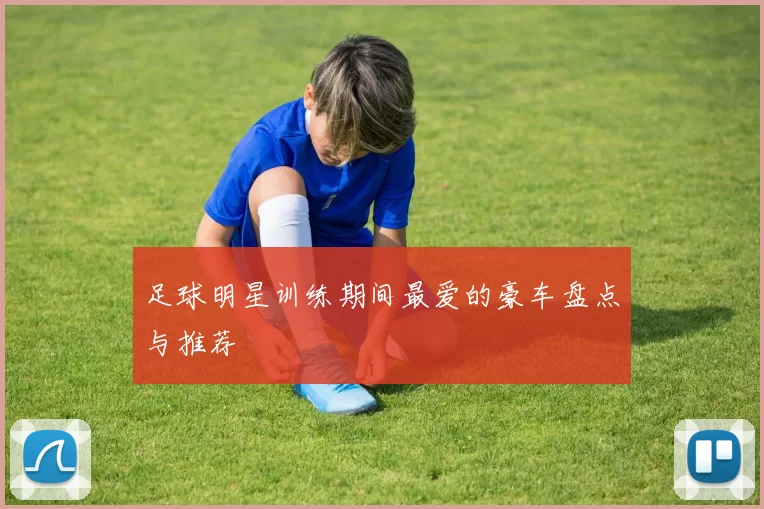 足球明星训练期间最爱的豪车盘点与推荐
