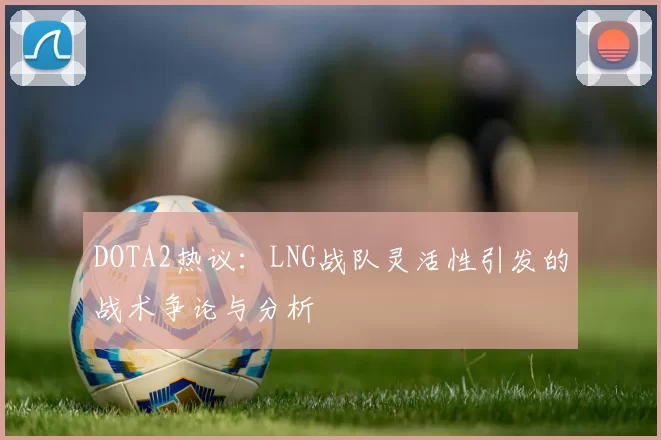 DOTA2热议：LNG战队灵活性引发的战术争论与分析