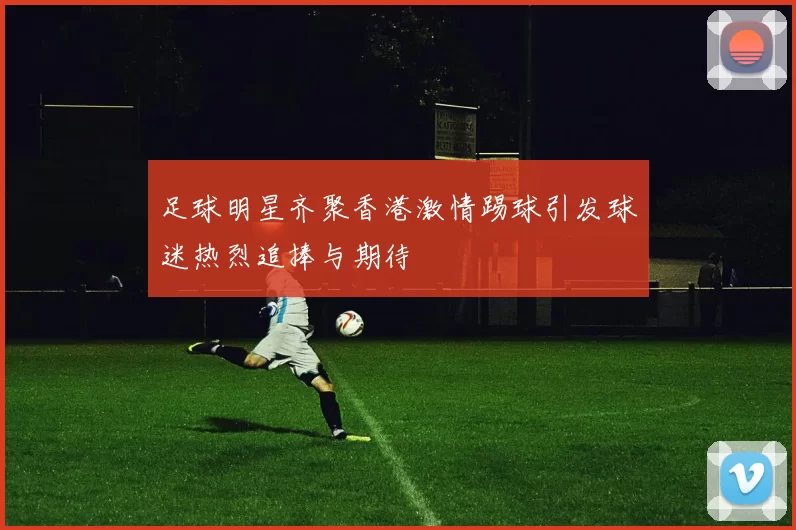 足球明星齐聚香港激情踢球引发球迷热烈追捧与期待