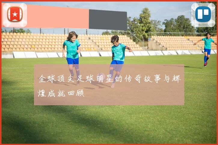 全球顶尖足球明星的传奇故事与辉煌成就回顾