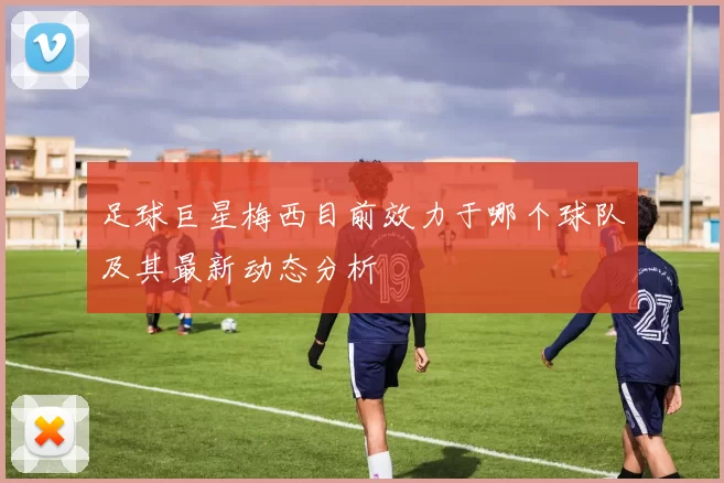 足球巨星梅西目前效力于哪个球队及其最新动态分析