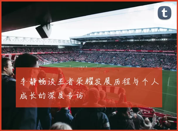 李静畅谈王者荣耀发展历程与个人成长的深度专访