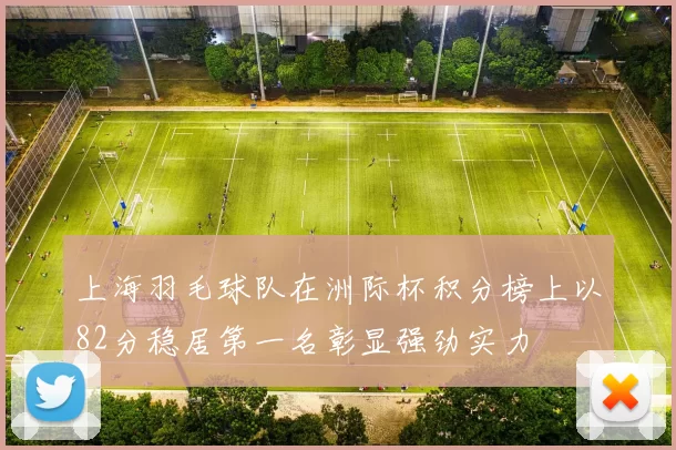 上海羽毛球队在洲际杯积分榜上以82分稳居第一名彰显强劲实力