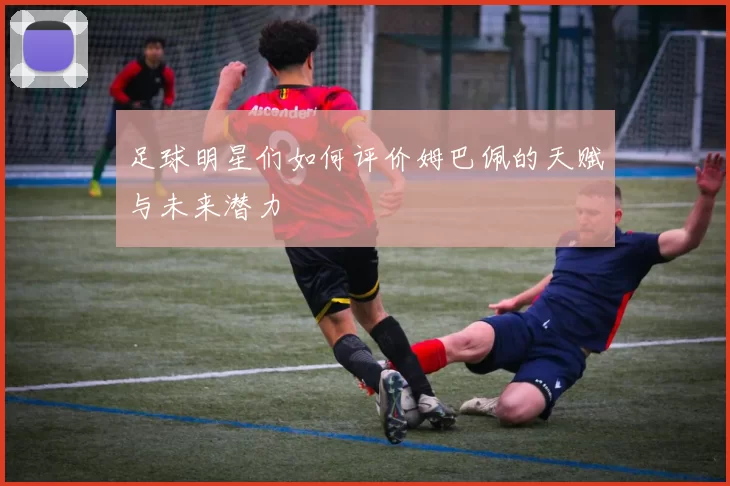 足球明星们如何评价姆巴佩的天赋与未来潜力