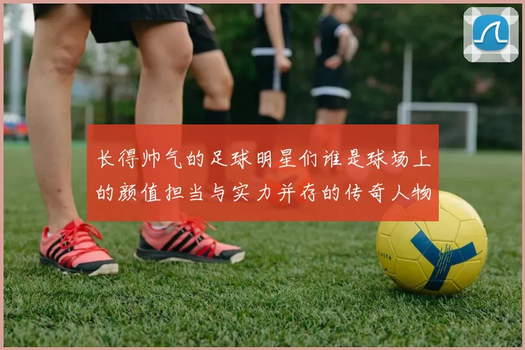 长得帅气的足球明星们谁是球场上的颜值担当与实力并存的传奇人物