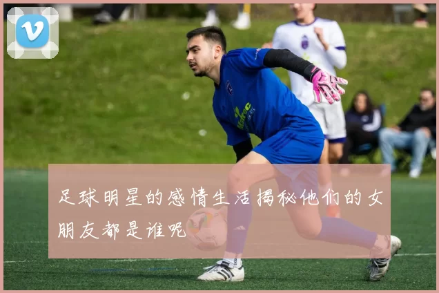 足球明星的感情生活揭秘他们的女朋友都是谁呢