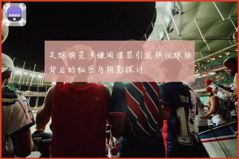 足球明星涉嫌间谍罪引发热议球场背后的秘密与阴影探讨